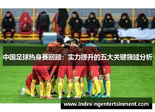 中国足球热身赛回顾：实力提升的五大关键领域分析