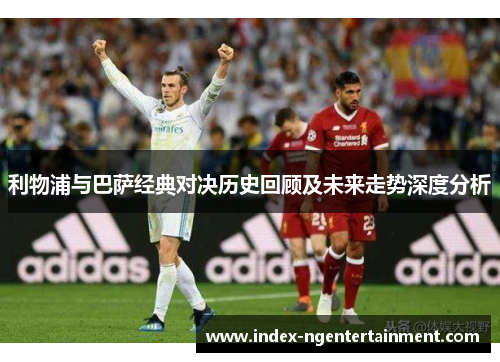 利物浦与巴萨经典对决历史回顾及未来走势深度分析