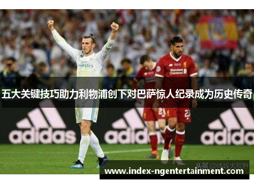 五大关键技巧助力利物浦创下对巴萨惊人纪录成为历史传奇