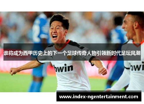 谁将成为西甲历史上的下一个足球传奇人物引领新时代足坛风潮