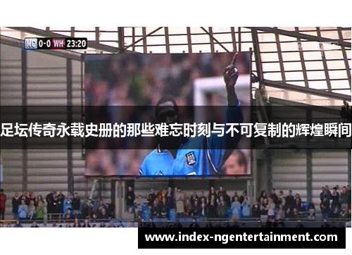 足坛传奇永载史册的那些难忘时刻与不可复制的辉煌瞬间