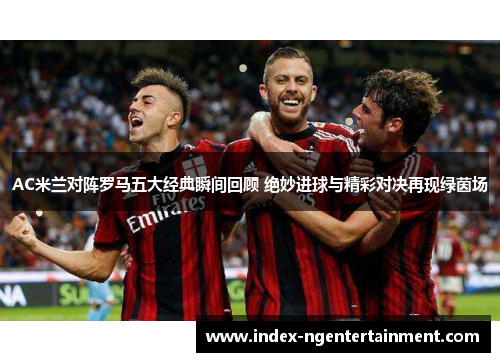 AC米兰对阵罗马五大经典瞬间回顾 绝妙进球与精彩对决再现绿茵场