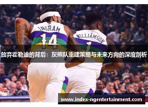 放弃霍勒迪的背后：灰熊队重建策略与未来方向的深度剖析