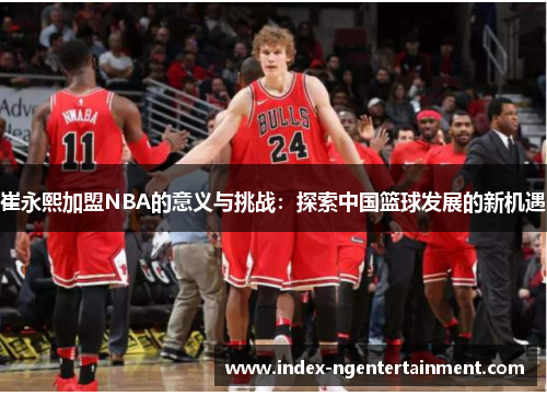 崔永熙加盟NBA的意义与挑战：探索中国篮球发展的新机遇