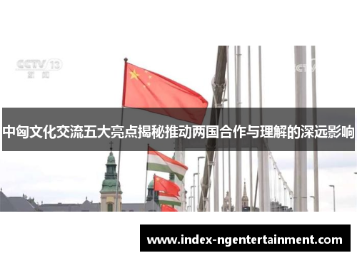 中匈文化交流五大亮点揭秘推动两国合作与理解的深远影响
