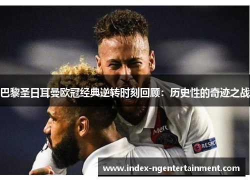 巴黎圣日耳曼欧冠经典逆转时刻回顾：历史性的奇迹之战