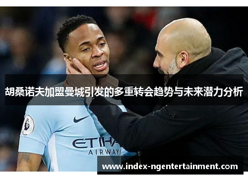 胡桑诺夫加盟曼城引发的多重转会趋势与未来潜力分析
