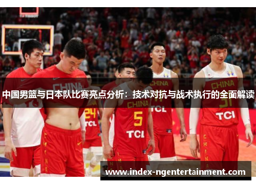 中国男篮与日本队比赛亮点分析：技术对抗与战术执行的全面解读