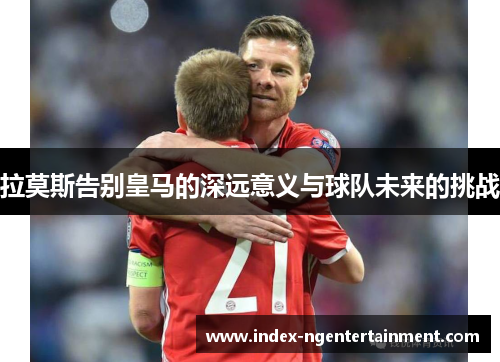 拉莫斯告别皇马的深远意义与球队未来的挑战