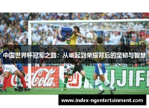 中国世界杯冠军之路：从崛起到荣耀背后的坚韧与智慧