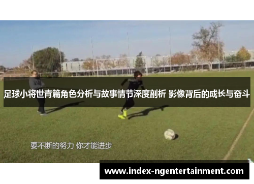 足球小将世青篇角色分析与故事情节深度剖析 影像背后的成长与奋斗