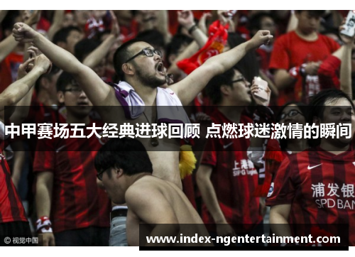 中甲赛场五大经典进球回顾 点燃球迷激情的瞬间