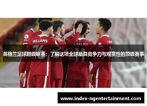 英格兰足球超级联赛：了解这项全球最具竞争力与观赏性的顶级赛事