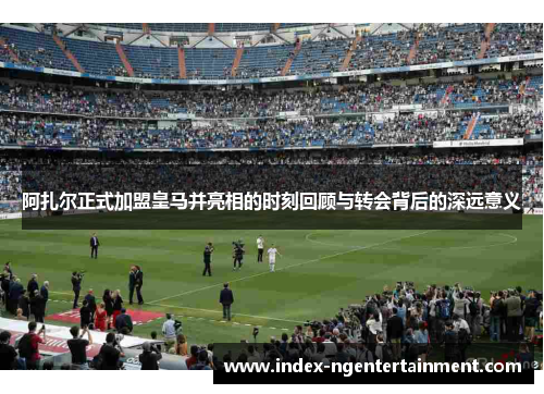 阿扎尔正式加盟皇马并亮相的时刻回顾与转会背后的深远意义