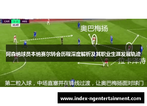 阿森纳球员本纳赛尔转会历程深度解析及其职业生涯发展轨迹
