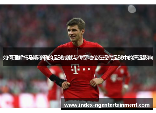 如何理解托马斯穆勒的足球成就与传奇地位在现代足球中的深远影响