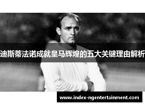 迪斯蒂法诺成就皇马辉煌的五大关键理由解析
