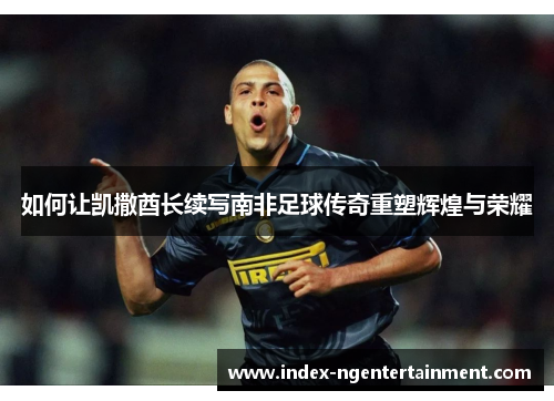 如何让凯撒酋长续写南非足球传奇重塑辉煌与荣耀