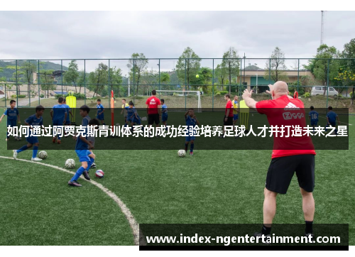 如何通过阿贾克斯青训体系的成功经验培养足球人才并打造未来之星