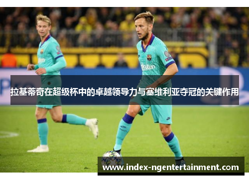 拉基蒂奇在超级杯中的卓越领导力与塞维利亚夺冠的关键作用