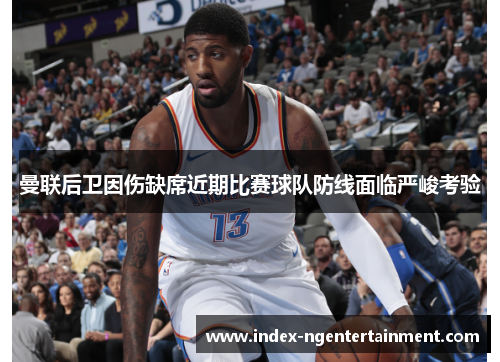 曼联后卫因伤缺席近期比赛球队防线面临严峻考验