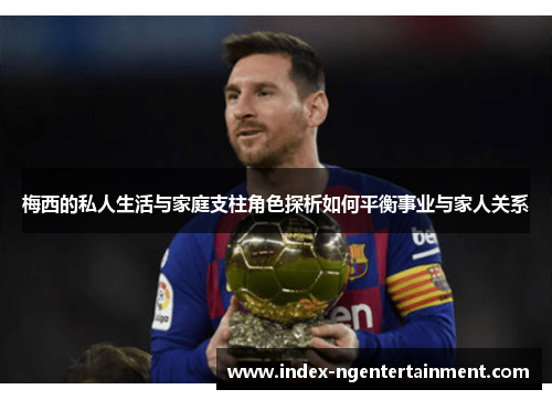 梅西的私人生活与家庭支柱角色探析如何平衡事业与家人关系