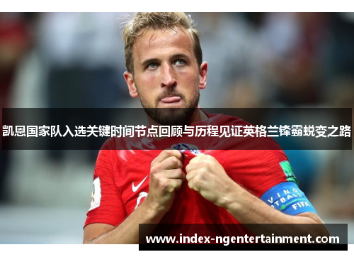 凯恩国家队入选关键时间节点回顾与历程见证英格兰锋霸蜕变之路