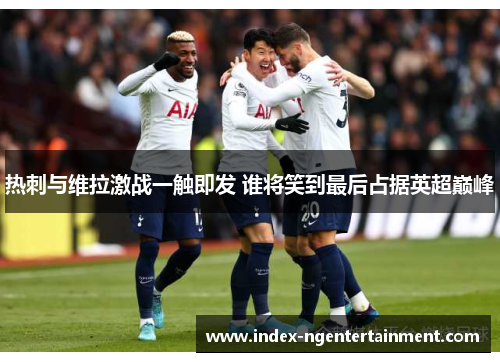 热刺与维拉激战一触即发 谁将笑到最后占据英超巅峰