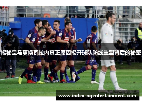 揭秘皇马更换瓦拉内真正原因揭开球队防线重塑背后的秘密