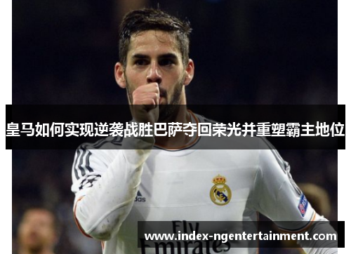 皇马如何实现逆袭战胜巴萨夺回荣光并重塑霸主地位