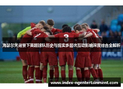 海瑟尔关背景下英超球队历史与现实多层次互动影响深度综合全解析