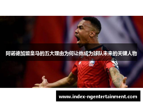 阿诺德加盟皇马的五大理由为何让他成为球队未来的关键人物