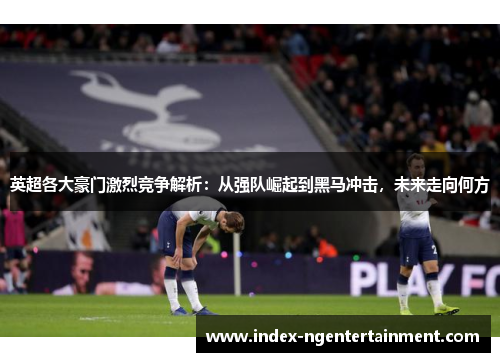 英超各大豪门激烈竞争解析:从强队崛起到黑马冲击,未来走向何方 英超各大豪门激烈竞争解析:从强队崛起到黑马冲击,未来走向何方