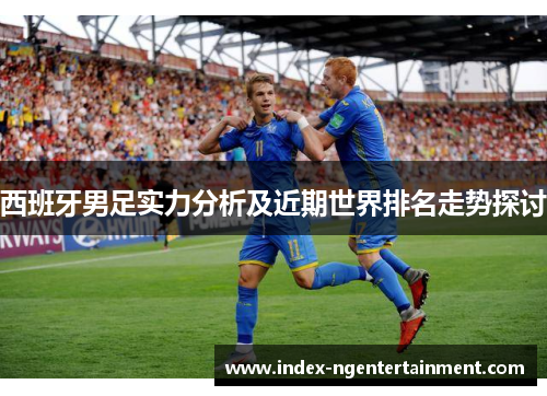 西班牙男足实力分析及近期世界排名走势探讨