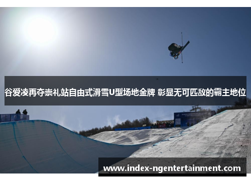 谷爱凌再夺崇礼站自由式滑雪U型场地金牌 彰显无可匹敌的霸主地位