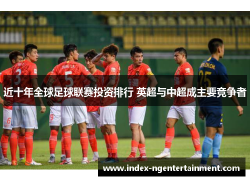 近十年全球足球联赛投资排行 英超与中超成主要竞争者