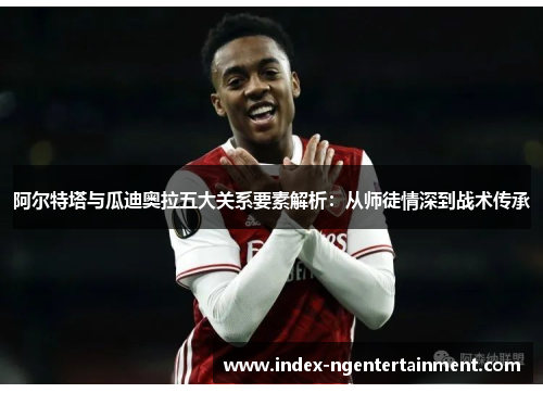 阿尔特塔与瓜迪奥拉五大关系要素解析：从师徒情深到战术传承