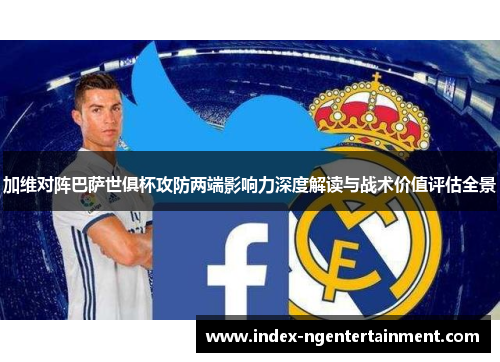 加维对阵巴萨世俱杯攻防两端影响力深度解读与战术价值评估全景