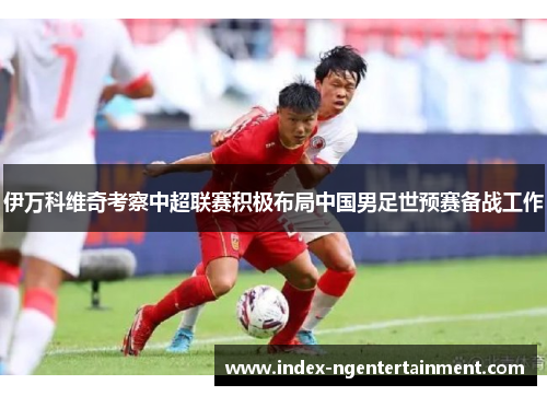 伊万科维奇考察中超联赛积极布局中国男足世预赛备战工作 伊万科维奇考察中超联赛积极布局中国男足世预赛备战工作
