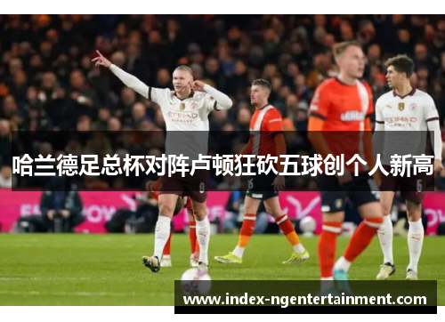 哈兰德足总杯对阵卢顿狂砍五球创个人新高